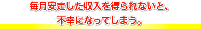 毎月安定した収入を得られないと、不幸になってしまう。