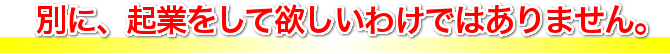 別に、起業をして欲しいわけではありません。