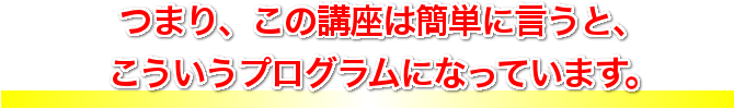 つまり、この講座は簡単に言うと、こういうプログラムになっています。