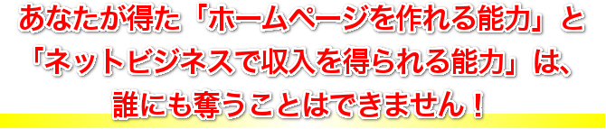 あなたがこの講座を受講して得ることができる、「ホームページを作れる能力」 と 「インターネットビジネスで収入を得られる能力」 は、誰にも奪うことはできません！